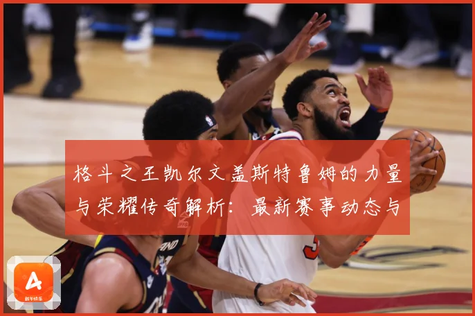 格斗之王凯尔文盖斯特鲁姆的力量与荣耀传奇解析：最新赛事动态与深度分析