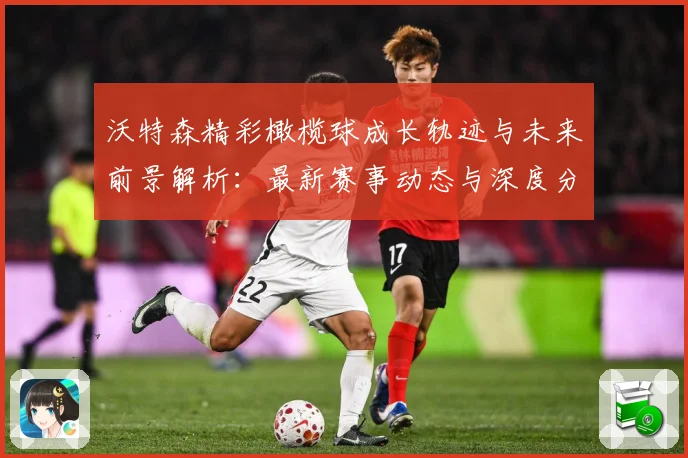 沃特森精彩橄榄球成长轨迹与未来前景解析：最新赛事动态与深度分析