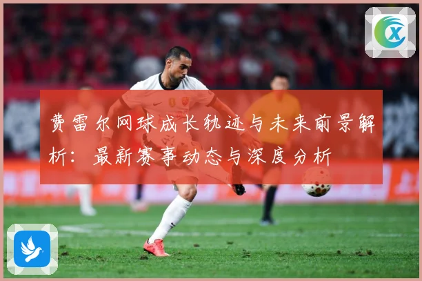 费雷尔网球成长轨迹与未来前景解析：最新赛事动态与深度分析