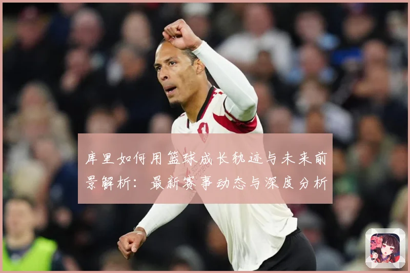 库里如何用篮球成长轨迹与未来前景解析：最新赛事动态与深度分析