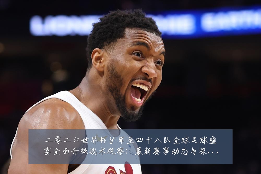 二零二六世界杯扩军至四十八队全球足球盛宴全面升级战术观察：最新赛事动态与深度分析