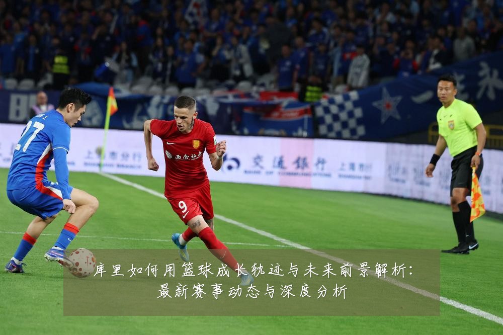 库里如何用篮球成长轨迹与未来前景解析:最新赛事动态与深度分析